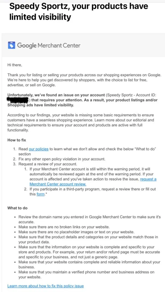 Solved Google Misrepresentation. Email from Google: Hi there, During our policy review we still found an issue on your account: Speedy Sportz ([censored]) that requires your attention. As a result, your product listings and/or Shopping ads will continue to have limited visibility. According to our findings, your website is missing some basic requirements to ensure customers have a seamless shopping experience. Learn more about our editorial and technical requirements to ensure your account and products are active with full functionality. How to fix Read our policies to learn what we don't allow and check the below “What to do” section Fix any other open policy violation in your account. Request a review of your account. If your Merchant Center account is still within the warning period, it will automatically be reviewed again at the end of the warning period. If your account is affected and you've taken action to resolve the issue, request a Merchant Center account review. If you participate in a third-party program, request a review there or fill out this form.* What to do Review the domain name you entered in Google Merchant Center to make sure it's accurate. Make sure there are no broken links on your website. Make sure there are no placeholder images or text on your website. Make sure that the product details and categories on your website match those in your product data. Make sure that the information on your website is complete and specific to your store and products. For example, your return and/or refund page must be accurate and specific to your business, and not just a generic page. Make sure that your website contains complete and reliable information about your business. Make sure that you maintain a verified phone number and business address on your website. Learn more about how to fix this policy issue When to fix We recommend you take immediate action resolving all reported account issues. Currently, the status of your account per program is the following: Free listings: Your product listings already have limited visibility. Shopping ads: Your Shopping ads are not displayed. We want you and your business to be successful and get the most out of your product listings and/or ads. If you believe our findings are an error or you’ve fixed the issues, we want to help. Use the “Request review” button in Diagnostics page of your Merchant Center account to request an account reevaluation. You can also contact us if you have any questions. Sincerely, The Google Merchant Center Team Related links Free Listings policy: Editorial & technical requirements Shopping ads policy: Editorial & professional requirements Learn more about the “Request review” button and the appeals process
