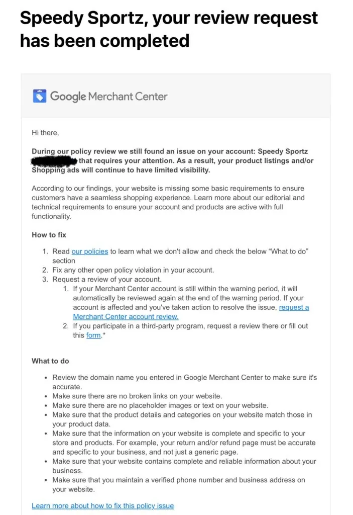 Solved Google Misrepresentation
Email from Google: Hi there,

During our policy review we still found an issue on your account: Speedy Sportz (5560568031) that requires your attention. As a result, your product listings and/or Shopping ads will continue to have limited visibility.

According to our findings, your website is missing some basic requirements to ensure customers have a seamless shopping experience. Learn more about our editorial and technical requirements to ensure your account and products are active with full functionality.

How to fix
Read our policies to learn what we don't allow and check the below “What to do” section 
Fix any other open policy violation in your account.
Request a review of your account.
If your Merchant Center account is still within the warning period, it will automatically be reviewed again at the end of the warning period. If your account is affected and you've taken action to resolve the issue, request a Merchant Center account review.
If you participate in a third-party program, request a review there or fill out this form.*

What to do
Review the domain name you entered in Google Merchant Center to make sure it's accurate.
Make sure there are no broken links on your website.
Make sure there are no placeholder images or text on your website.
Make sure that the product details and categories on your website match those in your product data.
Make sure that the information on your website is complete and specific to your store and products. For example, your return and/or refund page must be accurate and specific to your business, and not just a generic page.
Make sure that your website contains complete and reliable information about your business.
Make sure that you maintain a verified phone number and business address on your website.
Learn more about how to fix this policy issue

When to fix
We recommend you take immediate action resolving all reported account issues. Currently, the status of your account per program is the following:
Free listings: Your product listings already have limited visibility.
Shopping ads: Your Shopping ads are not displayed.
We want you and your business to be successful and get the most out of your product listings and/or ads. If you believe our findings are an error or you’ve fixed the issues, we want to help. Use the “Request review” button  in Diagnostics page of your Merchant Center account to request an account reevaluation. You can also contact us if you have any questions. 

Sincerely,
The Google Merchant Center Team


Related links
Free Listings policy: Editorial & technical requirements
Shopping ads policy: Editorial & professional requirements
Learn more about the “Request review” button and the appeals process
