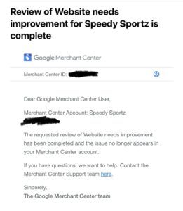 Email from Google: The requested review of Website needs improvement has been completed and the issue no longer appears in your Merchant Center account. If you have questions, we want to help. Contact the Merchant Center Support team here. Sincerely, The Google Merchant Center team