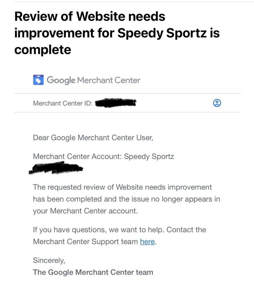 Solved Google Misrepresentation Email from Google: The requested review of Website needs improvement has been completed and the issue no longer appears in your Merchant Center account.

If you have questions, we want to help. Contact the Merchant Center Support team here.

Sincerely,
The Google Merchant Center team