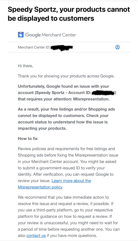 Email from Google: 
Hi there,
Thank you for showing your products across Google.
Unfortunately, Google found an issue with your account (Speedy Sportz - Account ID: [censored]) that requires your attention: Misrepresentation.
As a result, your free listings and/or Shopping ads cannot be displayed to customers. Check your account status to understand how the issue is impacting your products.
How to fix
Review policies and requirements for free listings and Shopping ads before fixing the Misrepresentation issue in your Merchant Center account. You might be asked to submit a government-issued ID to verify your identity. After verification, you can request Google to review your issue. Learn more about the Misrepresentation policy
We recommend that you take immediate action to resolve this issue and request a review, if possible. If you use a third-party platform, go to your respective platform for guidance on how to request a review. If your review is unsuccessful, you might need to wait for a period of time before requesting another one. You can also contact us if you have more questions.
Sincerely,
The Google Merchant Center Team