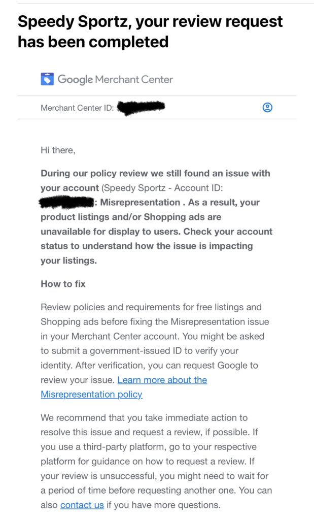 Email from Google: 
Hi there,
During our policy review we still found an issue with your account (Speedy Sportz - Account ID: [censored]): Misrepresentation . As a result, your product listings and/or Shopping ads are unavailable for display to users. Check your account status to understand how the issue is impacting your listings.
How to fix
Review policies and requirements for free listings and Shopping ads before fixing the Misrepresentation issue in your Merchant Center account. You might be asked to submit a government-issued ID to verify your identity. After verification, you can request Google to review your issue. Learn more about the Misrepresentation policy
We recommend that you take immediate action to resolve this issue and request a review, if possible. If you use a third-party platform, go to your respective platform for guidance on how to request a review. If your review is unsuccessful, you might need to wait for a period of time before requesting another one. You can also contact us if you have more questions.
Sincerely,
The Google Merchant Center Team